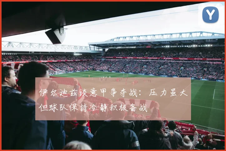 伊尔迪兹谈意甲争夺战：压力虽大但球队保持冷静积极备战
