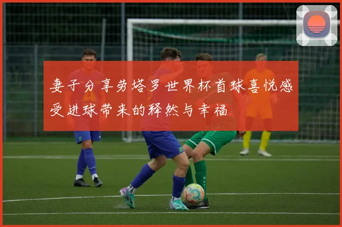 妻子分享劳塔罗世界杯首球喜悦感受进球带来的释然与幸福