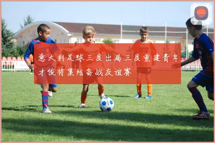 意大利足球三度出局三度重建青年才俊将集结备战友谊赛