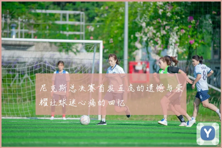 尼克斯总决赛首发五虎的遗憾与荣耀让球迷心痛的回忆