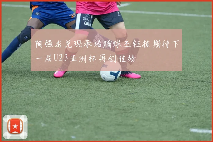 陶强龙兑现承诺赠球王钰栋期待下一届U23亚洲杯再创佳绩