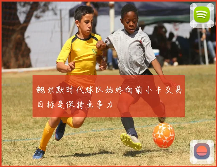 鲍尔默时代球队始终向前小卡交易目标是保持竞争力