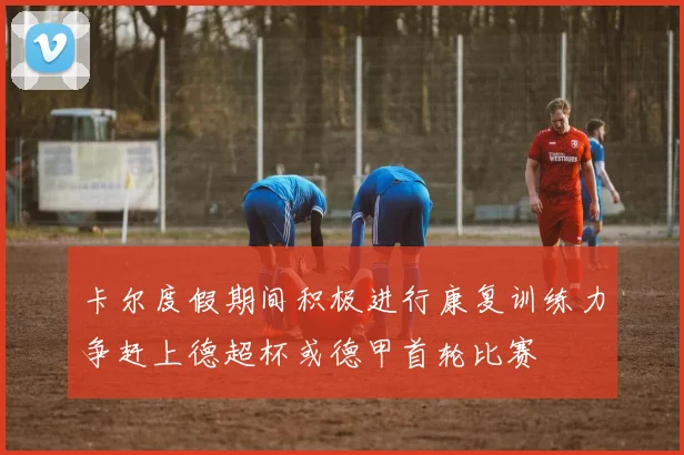 卡尔度假期间积极进行康复训练力争赶上德超杯或德甲首轮比赛