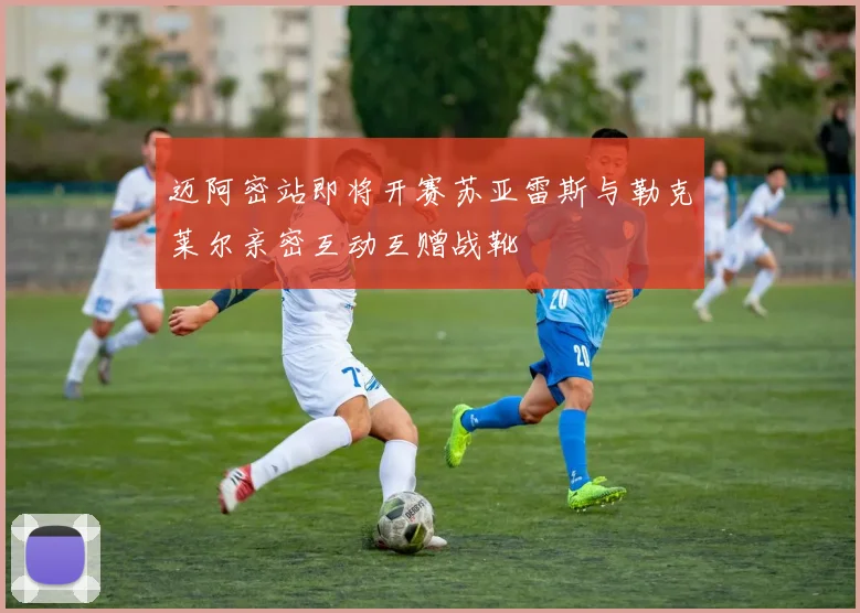 迈阿密站即将开赛苏亚雷斯与勒克莱尔亲密互动互赠战靴