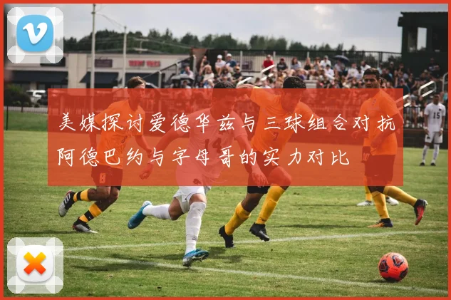 美媒探讨爱德华兹与三球组合对抗阿德巴约与字母哥的实力对比