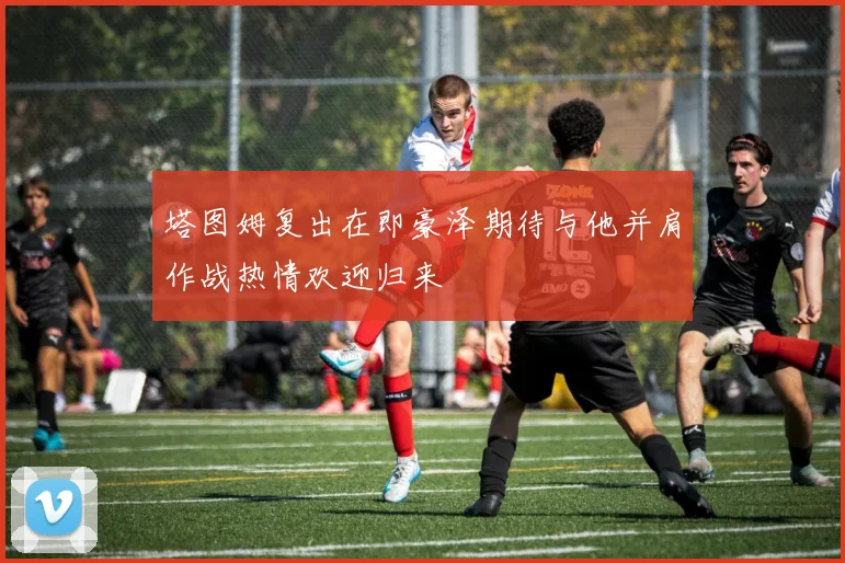 塔图姆复出在即豪泽期待与他并肩作战热情欢迎归来