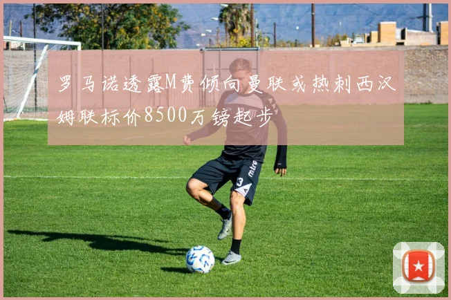 罗马诺透露M费倾向曼联或热刺西汉姆联标价8500万镑起步