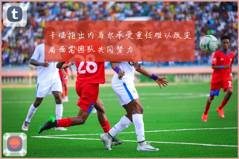卡福指出内马尔承受重任难以改变局面需团队共同努力