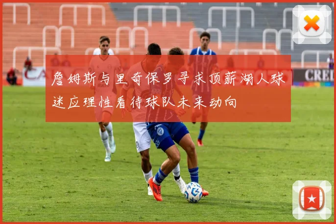 詹姆斯与里奇保罗寻求顶薪湖人球迷应理性看待球队未来动向