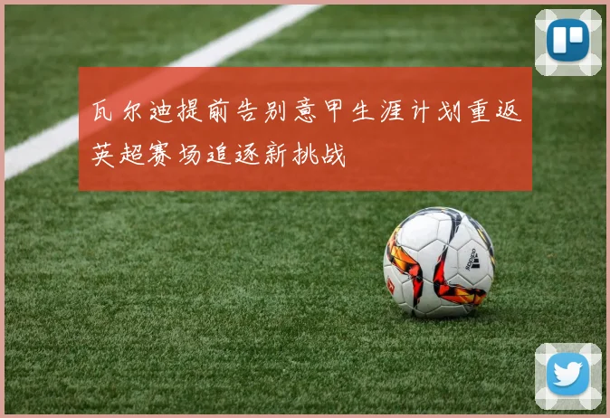 瓦尔迪提前告别意甲生涯计划重返英超赛场追逐新挑战