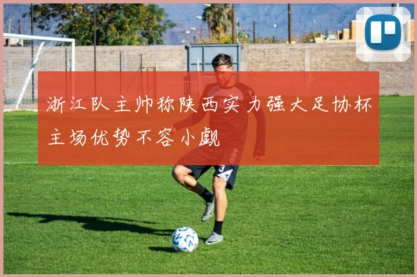 浙江队主帅称陕西实力强大足协杯主场优势不容小觑