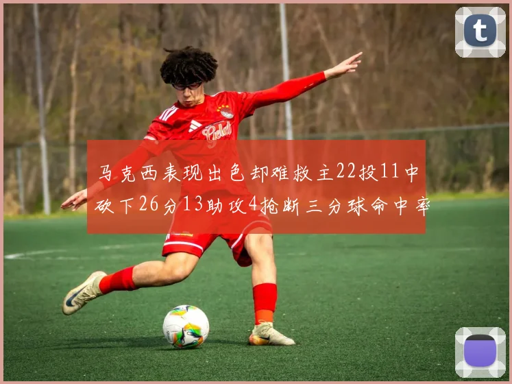 马克西表现出色却难救主22投11中砍下26分13助攻4抢断三分球命中率低迷