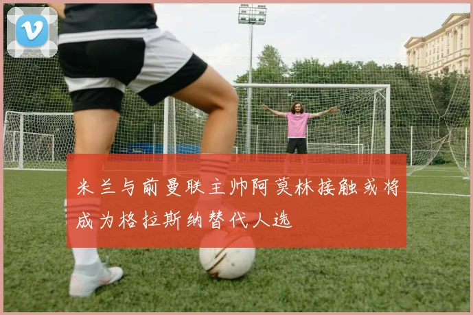 米兰与前曼联主帅阿莫林接触或将成为格拉斯纳替代人选
