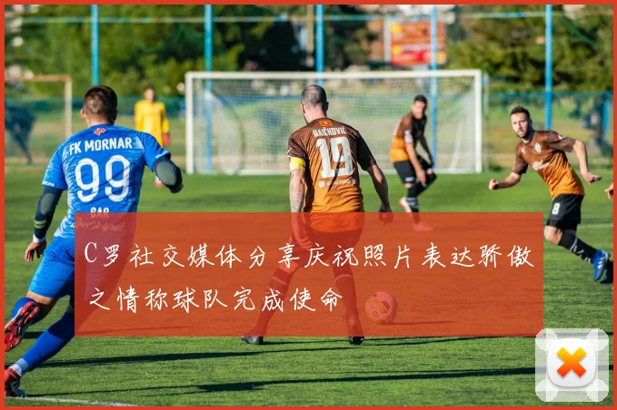 C罗社交媒体分享庆祝照片表达骄傲之情称球队完成使命