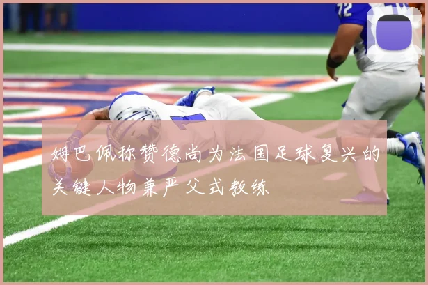 姆巴佩称赞德尚为法国足球复兴的关键人物兼严父式教练