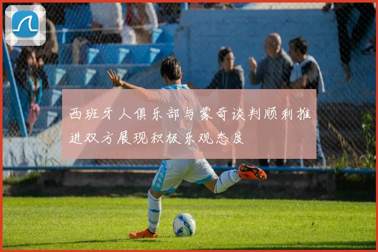 西班牙人俱乐部与蒙奇谈判顺利推进双方展现积极乐观态度