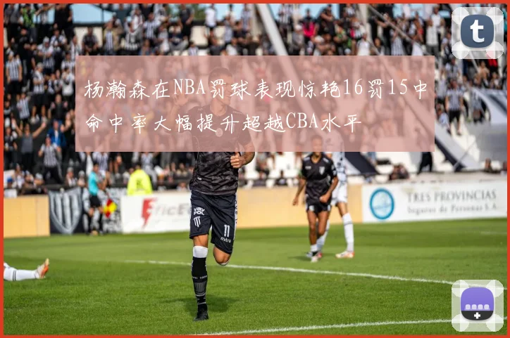 杨瀚森在NBA罚球表现惊艳16罚15中命中率大幅提升超越CBA水平