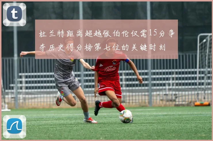 杜兰特距离超越张伯伦仅需15分争夺历史得分榜第七位的关键时刻