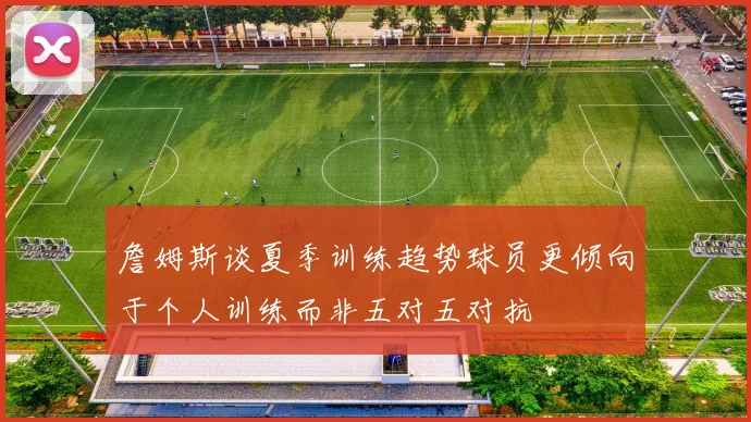 詹姆斯谈夏季训练趋势球员更倾向于个人训练而非五对五对抗