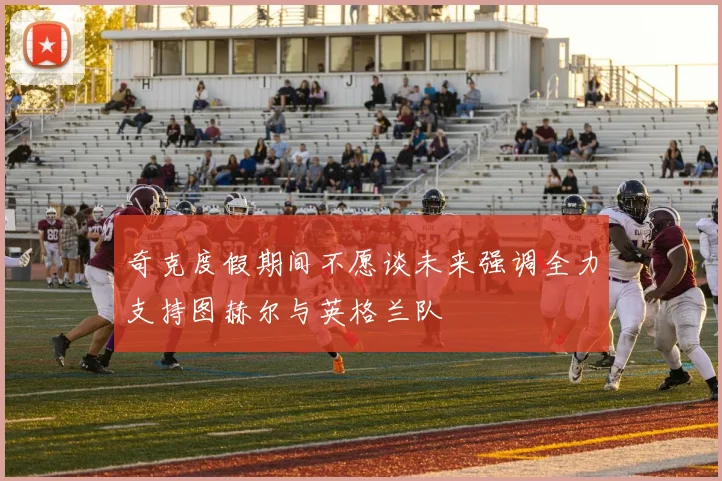 奇克度假期间不愿谈未来强调全力支持图赫尔与英格兰队