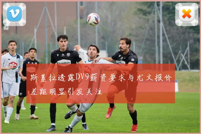 斯基拉透露DV9薪资要求与尤文报价差距明显引发关注