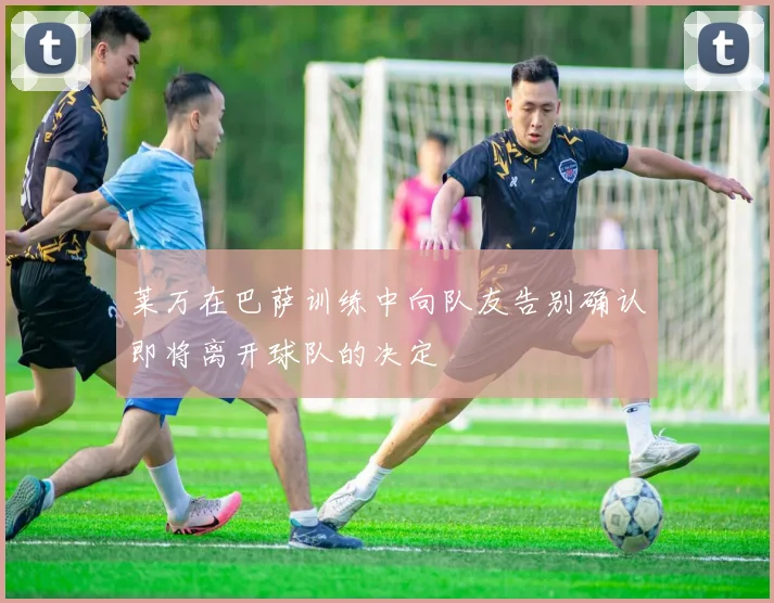 莱万在巴萨训练中向队友告别确认即将离开球队的决定