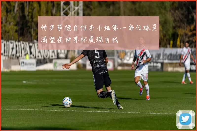 特罗萨德自信夺小组第一每位球员渴望在世界杯展现自我
