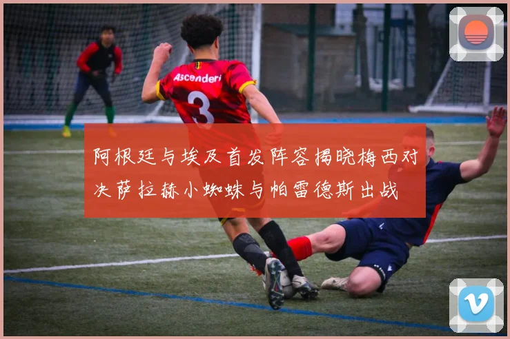 阿根廷与埃及首发阵容揭晓梅西对决萨拉赫小蜘蛛与帕雷德斯出战